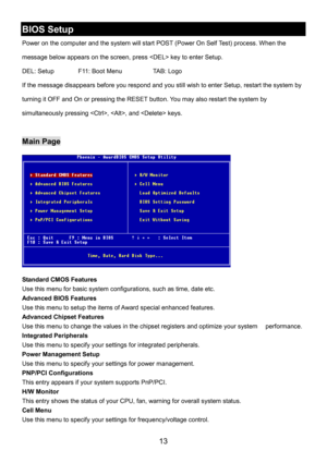 Page 17 
13 
BIOS Setup 
Power on the computer and the system will start POST (Power On Self Test) process. When the 
message below appears on the screen, press  key to enter Setup. 
DEL: Setup    F11: Boot Menu    TAB: Logo 
If the message disappears before you respond and you still wish to enter Setup, restart the system by 
turning it OFF and On or pressing the RESET button. You may also restart the system by 
simultaneously pressing , , and  keys. 
 
Main Page 
 
Standard CMOS Features 
Use this menu for...