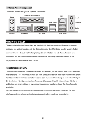 Page 25 
21 
Hinteres Anschlusspaneel 
Das hintere Paneel verfügt über folgende Anschlüsse: 
 
Tastatu r 
USB Ports Mau s
 
COM PortVGA Po r t Par all el e Schn ittstel l e
Line In
 
Line Out 
Mi c I n 
LAN
USB Ports
 
 
Hardware Setup 
Dieses Kapitel informiert Sie darüber, wie Sie die CPU, Speichermodule und Erweiterungskarten 
einbauen, des weiteren darüber, wie die Steckbrücken auf dem Mainboard gesetzt werden. Zudem 
bietet es Hinweise darauf, wie Sie Peripheriegeräte anschließen, wie z.B. Maus, Tastatur,...