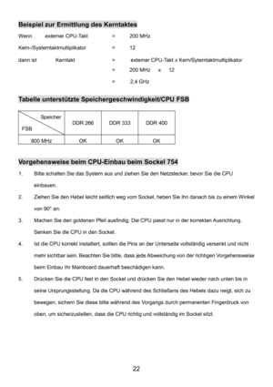 Page 26 
22 
Beispiel zur Ermittlung des Kerntaktes 
Wenn    externer CPU-Takt  =  200 MHz 
Kern-/Systemtaktmultiplikator = 12 
dann ist  Kerntakt  =      externer CPU-Takt x Kern/Sytemtaktmultiplikator 
    =   200 MHz   x   12 
      =   2,4 GHz
 
Tabelle unterstützte Speichergeschwindigkeit/CPU FSB 
Speicher 
FSB DDR 266 DDR 333 DDR 400 
800 MHz OK OK OK 
 
Vorgehensweise beim CPU-Einbau beim Sockel 754 
1.  Bitte schalten Sie das System aus und ziehen Sie den Netzstecker, bevor Sie die CPU 
einbauen. 
2....