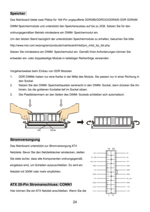 Page 28 
24 
Speicher  
Das Mainboard bietet zwei Plätze für 184-Pin ungepufferte DDR266/DDR333/DDR400 DDR SDRAM 
DIMM Speichermodule und unterstützt den Speicherausbau auf bis zu 2GB. Setzen Sie für den 
ordnungsgemäßen Betrieb mindestens ein DIMM- Speichermodul ein.   
Um den letzten Stand bezüglich der unterstützten Speichermodule zu erhalten, besuchen Sie bitte 
http://www.msi.com.tw/program/products/mainboard/mbd/pro_mbd_trp_list.php 
Setzen Sie mindestens ein DIMM- Speichermodul ein. Gemäß Ihren...