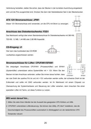 Page 29 
25 
Verbindung herstellen, stellen Sie sicher, dass der Stecker in der korrekten Ausrichtung eingesteckt 
wird und die Pins ausgerichtet sind. Drücken Sie dann den Netzteilstecker fest in den Steckersockel.
 
  
ATX 12V Stromanschluss: JPW1 
Dieser 12V Stromanschluss wird verwendet, um die CPU mit Strom zu versorgen. 
 
Anschluss des Diskettenlaufwerks: FDD1 
Das Mainboard verfügt über einen Standardanschluss für Diskettenlaufwerke mit 360 KB, 
720 KB, 1,2 MB, 1,44 MB oder 2,88 MB Kapazität....