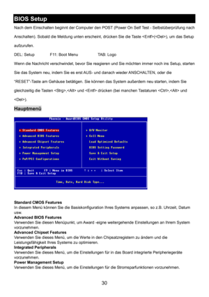 Page 34 
30 
BIOS Setup 
Nach dem Einschalten beginnt der Computer den POST (Power On Self Test - Selbstüberprüfung nach 
Anschalten). Sobald die Meldung unten erscheint, drücken Sie die Taste (), um das Setup 
aufzurufen. 
DEL: Setup    F11: Boot Menu    TAB: Logo 
Wenn die Nachricht verschwindet, bevor Sie reagieren und Sie möchten immer noch ins Setup, starten 
Sie das System neu, indem Sie es erst AUS- und danach wieder ANSCHALTEN, oder die 
“RESET”-Taste am Gehäuse betätigen. Sie können das System außerdem...