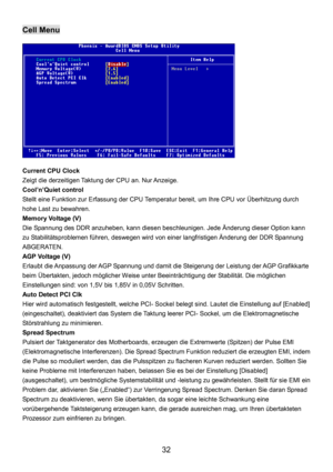 Page 36 
32 
Cell Menu 
 
Current CPU Clock 
Zeigt die derzeitigen Taktung der CPU an. Nur Anzeige. 
Cool’n’Quiet control 
Stellt eine Funktion zur Erfassung der CPU Temperatur bereit, um Ihre CPU vor Überhitzung durch 
hohe Last zu bewahren.
  
Memory Voltage (V) 
Die Spannung des DDR anzuheben, kann diesen beschleunigen. Jede Änderung dieser Option kann 
zu Stabilitätsproblemen führen, deswegen wird von einer langfristigen Änderung der DDR Spannung 
ABGERATEN.
 
AGP Voltage (V) 
Erlaubt die Anpassung der AGP...