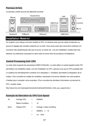 Page 41 
37 
Panneau Arrière 
Le panneau arrière procure les éléments suivants : 
Keyboard
USB Ports Mouse
COM portVGA port Parallel Port
Line In
Line Ou
t
Mic In LAN
USB Ports
 
Installation Matériel 
Ce chapitre vous indique comment installer le CPU, la mémoire ainsi que les cartes d’extension ou 
encore le réglage des cavaliers présents sur la carte. Vous aurez aussi des instructions relatives à la 
connexion des périphériques tels que la souris, le clavier etc. Lors de l’installation veuillez faire très...