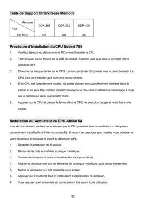 Page 42 
38 
Table de Support CPU/Vitesse Mémoire 
Mémoire 
FSB DDR 266 DDR 333 DDR 400 
800 MHz OK OK OK 
 
Procédure d’Installation du CPU Socket 754 
1.  Veuillez éteindre ou débrancher le PC avant d’installer le CPU. 
2.  Tirer le levier qui se trouve sur le côté du socket. Assurez-vous que celui-ci est bien relevé 
(position 90°). 
3.  Chercher la marque dorée sur le CPU. La marque dorée doit pointer vers le pivot du levier. Le 
CPU peut ne s’installer que dans une seule position. 
4.  Si le CPU est...