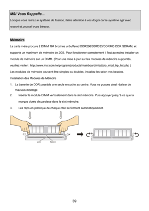 Page 43 
39 
MSI Vous Rappelle...   
Lorsque vous retirez le système de fixation, faites attention à vos doigts car le système agit avec 
ressort et pourrait vous blesser. 
 
Mémoire 
La carte mère procure 2 DIMM 184 broches unbuffered DDR266/DDR333/DDR400 DDR SDRAM, et 
supporte un maximum de mémoire de 2GB. Pour fonctionner correctement il faut au moins installer un 
module de mémoire sur un DIMM. (Pour une mise à jour sur les modules de mémoire supportés, 
veuillez visiter :...