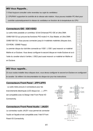Page 45 
41 
MSI Vous Rappelle...   
1 Il faut toujours consulter votre revendeur au sujet du ventilateur. 
2. CPUFAN1 supportent le contrôle de la vitesse ede rotation. Vous pouvez installer PC Alert pour 
contrôler automatiquement la vitesse du ventilateur en fonction de la température du CPU. 
 
Connecteurs IDE : IDE1/IDE2 
La carte mère possède un contrôleur 32-bit Enhanced PCI IDE et Ultra DMA 
33/66/100/133 qui procure les fonctions PIO mode 0~4, Bus Master, et Ultra DMA 
33/66/100/133. Vous pouvez...