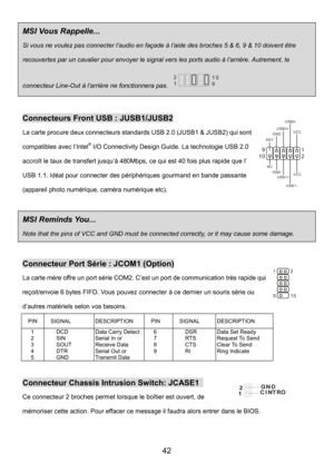 Page 46 
42 
MSI Vous Rappelle...   
Si vous ne voulez pas connecter l’audio en façade à l’aide des broches 5 & 6, 9 & 10 doivent être 
recouvertes par un cavalier pour envoyer le signal vers les ports audio à l’arrière. Autrement, le 
connecteur Line-Out à l’arrière ne fonctionnera pas. 1 2
9 10 
 
Connecteurs Front USB : JUSB1/JUSB2 
La carte procure deux connecteurs standards USB 2.0 (JUSB1 & JUSB2) qui sont 
compatibles avec l’Intel
® I/O Connectivity Design Guide. La technologie USB 2.0 
accroît le taux de...