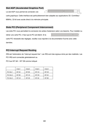 Page 48 
44 
Slot AGP (Accelerated Graphics Port) 
Le slot AGP vous permet de connecter une 
carte graphique. Cette interface est particulièrement bien adaptée aux applications 3D. Contrôleur 
66MHz, 32-bit avec accès direct à la mémoire principale.   
 
Slots PCI (Peripheral Component Interconnect) 
Les slots PCI vous permettent la connexion de cartes d’extension selon vos besoins. Pour installer ou 
retirer une carte PCI, il faut que le PC soit éteint. Si la 
carte PCI nécessite des réglages, veuillez vous...