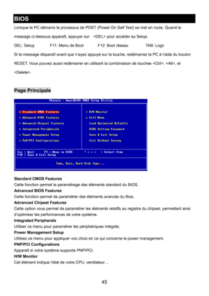 Page 49 
45 
BIOS 
Lorsque le PC démarre le processus de POST (Power On Self Test) se met en route. Quand le 
message ci-dessous apparaît, appuyer sur     pour accéder au Setup. 
DEL: Setup    F11: Menu de Boot    F12: Boot réseau    TAB: Logo 
Si le message disparaît avant que n’ayez appuyé sur la touche, redémarrez le PC à l’aide du bouton 
RESET. Vous pouvez aussi redémarrer en utilisant la combinaison de touches , , et 
. 
 
Page Principale 
 
Standard CMOS Features 
Cette fonction permet le paramétrage des...