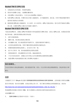 Page 57 
53 
Socket 754的CPU安装 
1. 安装前请先关闭电源，并拔掉电源线。 
2. 将拉杆从插槽上拉起，与插槽成90度角。 
3. 寻找CPU上的金色箭头。只有方向正确CPU才能插入。 
4. 如果CPU正确安装，针脚应该完全嵌入进插座里，且不能被看到。请注意，任何不规范的操作都可
能导致主板的永久性损毁。  
5. 稳固的将CPU插入到插座里，合上拉杆。拉上拉杆时，CPU可能会移动。您可以用手指按住CPU
的上端，以确保CPU正确且完全地嵌入插座中。 
Socket 754封装的CPU安装 
当您安装CPU时，请确认CPU带有散热片和风扇放置在CPU顶部，以防止CPU过热。如果您没有散
热片和风扇，请联系经销商以购买和安装。 
1. 剥开后板的贴纸。 
2. 翻转主板，把后板安装到正确位置。 
3. 再次翻转主板，把主板放置到平稳的平台。找到后板的两个螺丝孔。 
4. 对齐固定装置和后板。用两个螺丝把固定装置和后板固定住。 
5. 把散热装置放到固定装置上，先勾住夹子的一端。 
6. 按下夹子的另一端，把风扇装置固定到固定装置。 
7. 找到连接杠杆、固定螺栓和安全吊钩。提起连接杠杆。...