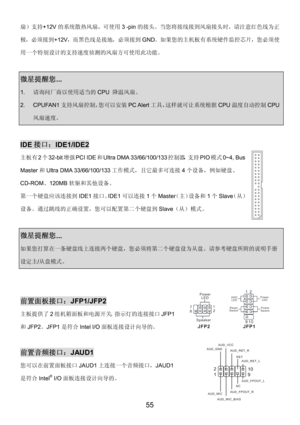 Page 59 
55 
扇）支持+12V的系统散热风扇，可使用3 -pin的接头。当您将接线接到风扇接头时，请注意红色线为正
极，必须接到+12V，而黑色线是接地，必须接到GND。如果您的主机板有系统硬件监控芯片，您必须使
用一个特别设计的支持速度侦测的风扇方可使用此功能。 
 
微星提醒您...  
1. 请询问厂商以使用适当的CPU 降温风扇。 
2. CPUFAN1支持风扇控制，您可以安装PC Alert工具，这样就可让系统根据CPU温度自动控制CPU
风扇速度。 
 
IDE接口：IDE1/IDE2 
主板有2个32-bit增强PCI IDE和Ultra DMA 33/66/100/133控制器，支持PIO模式0~4, Bus 
Master和Ultra DMA 33/66/100/133工作模式，且它最多可连接4个设备，例如硬盘、
CD-ROM、120MB软驱和其他设备。 
第一个硬盘应该连接到IDE1接口。IDE1可以连接1个Master（主）设备和1个Slave（从）
设备。通过跳线的正确设置，您可以配置第二个硬盘到Slave（从）模式。
  
 
微星提醒您......