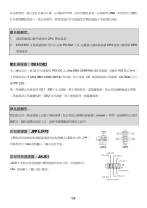 Page 73 
69 
風扇接頭時，請注意紅色線為正極，必須接到+12V，而黑色線是接地，必須接到GND。如果您的主機板
有系統硬體監控晶片，您必須使用一個特別設計的支援速度偵測的風扇方可使用此功能。 
 
微星提醒您...  
1. 請詢問廠商以使用適當的CPU 降溫風扇。 
2. CPUFAN1支援風扇控制，您可以安裝PC Alert工具，這樣就可讓系統根據CPU溫度自動控制CPU
風扇速度。 
 
IDE連接器：IDE1/IDE2 
本主機板具有一個32位元增強型 PCI IDE及Ultra DMA 33/66/100/133控制器，可提供PIO模式0~4、
主控匯流排以及Ultra DMA 33/66/100/133等功能。你可透過 IDE 連接線連接四部硬碟、CD-ROM及其
他IDE裝置。 
第一部硬碟必須連接到IDE1。IDE1可以連接一部主要裝置及一部隸屬裝置。您必須根據跳線設定將第
二部裝置設定為隸屬裝置。IDE2也可連接一部主要裝置及一部隸屬裝置。 
 
微星提醒您...  
假如您在同一條連接線上安裝了兩組硬碟，您必須設定硬碟的跨接器（Jumper），將第二組硬碟指定到隸...