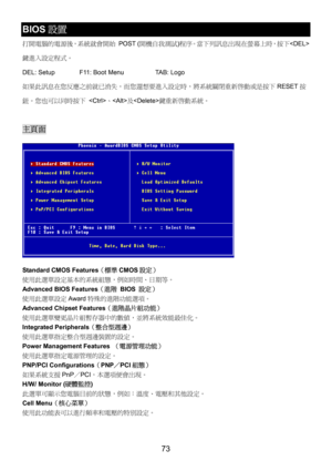Page 77 
73 
BIOS設置 
打開電腦的電源後，系統就會開始 POST (開機自我測試)程序。當下列訊息出現在螢幕上時，按下
鍵進入設定程式。 
DEL: Setup    F11: Boot Menu    TAB: Logo 
如果此訊息在您反應之前就已消失，而您還想要進入設定時，將系統關閉重新啟動或是按下RESET按
鈕。您也可以同時按下 、及鍵重新啟動系統。 
 
主頁面 
 
Standard CMOS Features（標準CMOS設定） 
使用此選單設定基本的系統組態，例如時間、日期等。 
Advanced BIOS Features（進階 BIOS 設定） 
使用此選單設定Award特殊的進階功能選項。 
Advanced Chipset Features（進階晶片組功能） 
使用此選單變更晶片組暫存器中的數值，並將系統效能最佳化。 
Integrated Peripherals（整合型週邊） 
使用此選單指定整合型週邊裝置的設定。 
Power Management Features （電源管理功能） 
使用此選單指定電源管理的設定。 
PNP/PCI...