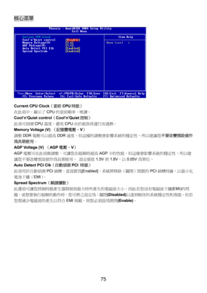 Page 79 
75 
核心菜單 
 
Current CPU Clock（當前CPU時脈） 
在此項中，顯示了CPU的當前頻率，唯讀。 
Cool’n’Quiet control（Cool’n’Quiet控制） 
此項可偵測CPU溫度，避免CPU由於超負荷運行而過熱。 
Memory Voltage (V) （記憶體電壓，V） 
調整DDR電壓可以提高DDR速度。但這樣的調整會影響系統的穩定性，所以建議您不要改變預設值作
為長期使用。 
AGP Voltage (V) （AGP電壓，V） 
AGP電壓可在此項做調整，可讓您在超頻時提高AGP卡的性能，但這樣會影響系統的穩定性。所以建
議您不要改變預設值作為長期使用。 設定值從1.5V到1.8V，以0.05V為單位。 
Auto Detect PCI Clk（自動偵測PCI 時脈） 
此項用於自動偵測PCI插槽。當設置為[Enabled]，系統將移除（關閉）閒置的PCI插槽時鐘，以最小化
電池干擾（EMI）。  
Spread Spectrum（頻譜擴散） 
此選項可讓您控制時脈產生器開展到最大時所產生的電磁波大小。因此若您沒有電磁波干擾(EMI)的問...