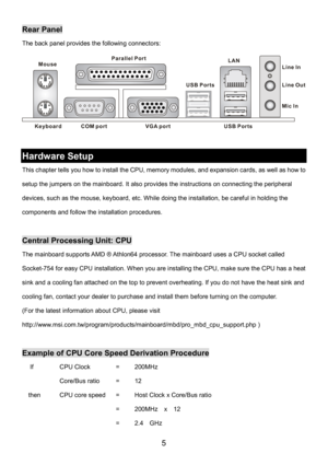 Page 9 
5 
Rear Panel 
The back panel provides the following connectors: 
Keyboard
USB Ports Mouse
COM portVGA port Parallel Port
Line In
Line Ou
t
Mic In LAN
USB Ports
 
 
Hardware Setup 
This chapter tells you how to install the CPU, memory modules, and expansion cards, as well as how to 
setup the jumpers on the mainboard. It also provides the instructions on connecting the peripheral 
devices, such as the mouse, keyboard, etc. While doing the installation, be careful in holding the 
components and follow...