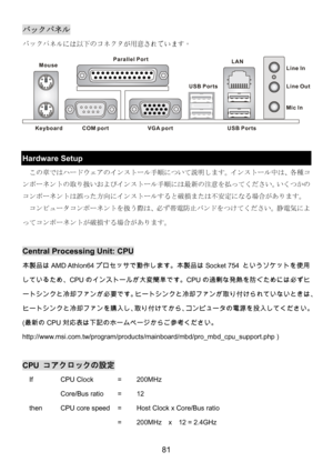 Page 85 
81 
バックパネル 
バックパネルには以下のコネクタが用意されています。 
Keyboard
USB Ports Mouse
COM portVGA port Parallel Port
Line In
Line Ou
t
Mic In LAN
USB Ports
 
 
Hardware Setup 
この章ではハードウェアのインストール手順について説明します。インストール中は、各種コ
ンポーネントの取り扱いおよびインストール手順には最新の注意を払ってください。いくつかの
コンポーネントは誤った方向にインストールすると破損または不安定になる場合があります。 
  コンピュータコンポーネントを扱う際は、必ず帯電防止バンドをつけてください。静電気によ
ってコンポーネントが破損する場合があります。 
 
Central Processing Unit: CPU 
本製品はAMD Athlon64プロセッサで動作します。本製品はSocket 754 というソケットを使用
しているため、CPUのインストールが大変簡単です。CPUの過剰な発熱を防ぐためには必ずヒ...