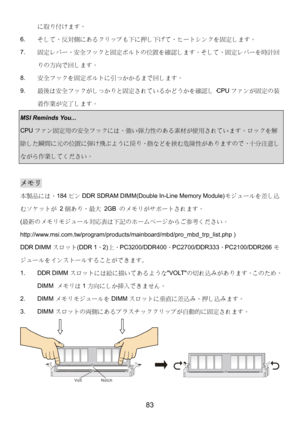 Page 87 
83 
に取り付けます。 
6. そして、反対側にあるクリップも下に押し下げて、ヒートシンクを固定します。 
7. 固定レバー、安全フックと固定ボルトの位置を確認します。そして、固定レバーを時計回
りの方向で回します。 
8. 安全フックを固定ボルトに引っかかるまで回します。 
9. 最後は安全フックがしっかりと固定されているかどうかを確認し、CPUファンが固定の装
着作業が完了します。 
MSI Reminds You...   
CPUファン固定用の安全フックには、強い弾力性のある素材が使用されています。ロックを解
除した瞬間に元の位置に弾け飛ぶように戻り、指などを挟む危険性がありますので、十分注意し
ながら作業してください。 
 
メモリ 
本製品には、184ピンDDR SDRAM DIMM(Double In-Line Memory Module)モジュールを差し込
むソケットが 2個あり、最大 2GB のメモリがサポートされます。 
(最新のメモリモジュール対応表は下記のホームページからご参考ください。...