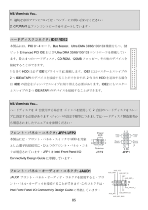 Page 89 
85 
HDD
LEDPower
LED
Reset
SwitchPowe
rSwitch
1
92
10
JFP1
 
 
Power
LED
Speaker1
7
2
8
JFP2
MSI Reminds You.. 
1. 適切な冷却ファンについては、ベンダーにお問い合わせください。 
2. CPUFAN1はファンコントローラをサポートしています。 
 
ハードディスクコネクタ: IDE1/IDE2 
本製品には、PIO 0～4モード、Bus Master、Ultra DMA 33/66/100/133機能をもつ、32
ビットEnhanced PCI IDEおよびUltra DMA 33/66/100/133コントローラを搭載してい
ます。最大4つのハードディスク、CD-ROM、120MBフロッピー、その他のデバイスを
接続することができます。 
1台目のHDDは必ずIDE1(プライマリ)に接続します。IDE1にはマスターとスレイブの
2つIDE/ATAPIのデバイスを接続することができますが、2台目のHDDを追加する場合...