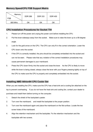 Page 10 
6 
Memory Speed/CPU FSB Support Matrix 
Memory 
FSB DDR 266 DDR 333 DDR 400 
800 MHz OK OK OK 
 
CPU Installation Procedures for Socket 754 
1.  Please turn off the power and unplug the power cord before installing the CPU. 
2.  Pull the lever sideways away from the socket.    Make sure to raise the lever up to a 90-degree 
angle. 
3.  Look for the gold arrow on the CPU. The CPU can only fit in the correct orientation. Lower the 
CPU down onto the socket. 
4.  If the CPU is correctly installed, the...