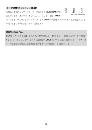 Page 92 
88 クリア
CMOSジャンパ : JBAT1 
本製品は電池によって、マザーボードの設定を  CMOS RAMで保
存しています。 JBAT1の1-2 ピンがショートしている時、 CMOS
データをキープしています。マザーボードの CMOSの内容をクリアするためには電源が入って
いないときに 2-3ピンをショートさせます。  
  MSI Reminds You...  
CMOS
をクリアするには、システムがオフの間にピン 2-3をショート (短絡 )します。次いでピン 1-2
をショートに戻します。システム起動時の  CMOS のクリアは絶対止めて下さい。マザーボードの破損や火災などに及ぶ危険があります。必ず電源コードを抜いて下さい。
  
 
 
 
 
 
 
 
 
 
 
 
 
 
 
 
 
  1
Keep Data
Clear Data 1
31
3 