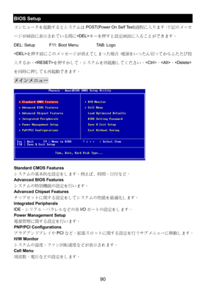 Page 94 
90 
BIOS Setup 
コンピュータを起動するとシステムはPOST(Power On Self Test)過程に入ります。下記のメッセ
ージが画面に表示されている間にキーを押すと設定画面に入ることができます。 
DEL: Setup    F11: Boot Menu    TAB: Logo 
を押す前にこのメッセージが消えてしまった場合、電源をいったん切ってからふたたび投
入するか、を押すかして、システムを再起動してください。、、
を同時に押しても再起動できます。 
メインメニュー 
 
Standard CMOS Features 
システムの基本的な設定をします。例えば﹑時間、日付など。 
Advanced BIOS Features 
システムの特別機能の設定を行います。 
Advanced Chipset Features 
チップセットに関する設定をしてシステムの性能を最適化します。 
Integrated Peripherals 
IDE、シリアル、パラレルなどの各I/Oポートの設定をします。 
Power Management Setup 
電源管理に関する設定を行います。...