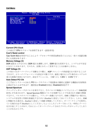 Page 96 
92 
Cell Menu 
 
Current CPU Clock 
この項目でCPUのクロックを参照できます。(読取専用) 
Cool’n’Quiet control 
Cpp;’Quiet機能を利用することにより、プロセッサの異常加熱を防ぐとともに、省エネ低騒音動
作にも効果があります。 
Memory Voltage (V) 
DDR速度を上げるためにDDR電圧を調整します。DDR電圧を変更すると、システムが不安定
になることがあります。そのため、長期にわたって変更することはお勧めしません。 
AGP Voltage (V) 
この項目ではオーバークロック実験などの際に、AGPスロットへの供給電圧を可変することが
できます。よりハイパフォーマンスな設定が可能ですが、過度に電圧を上げた場合はシステムの
重大な損傷の原因になります。設定オプションは、 1.5V から 1.85Vと 0.05Vです。 
Auto Detect PCI Clk 
ここではインストールされたPCIカードのクロック周波数を自動的に認識する機能を有効/無効...