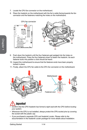 Page 281-14
 Important
• Confirm that the CPU heatsink has formed a tight seal with the CPU before booting your system.
• Whenever the CPU is not installed, always protect the CPU socket pins by\
 covering the socket with the plastic cap.
• If you purchased a separate CPU and heatsink/ cooler, Please refer to th\
e documentation in the heatsink/ cooler package for more details about ins\
tallation.
7.  Locate the CPU fan connector on the motherboard.
8.  Place the heatsink on the motherboard with the fan’s...