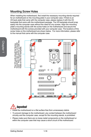 Page 301-16
Mounting Screw Holes
When installing the motherboard, first install the necessary mounting stands required 
for an motherboard on the mounting plate in your computer case. If there\
 is an 
I/O back plate that came with the computer case, please replace it with \
the I/O 
backplate that came with the motherboard package. The I/O backplate shou\
ld snap 
easily into the computer case without the need for any screws. Align the\
 mounting 
plate’s mounting stands with the screw holes on the motherboard...