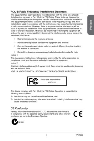 Page 5v
CE Conformity
Hereby, Micro-Star International CO., LTD declares that this device is 
in compliance with the essential safety requirements and other relevant \
provisions set out in the European Directive.
FCC-B Radio Frequency Interference Statement
This equipment has been tested and found to comply with the limits for a\
 Class B 
digital device, pursuant to Part 15 of the FCC Rules. These limits are d\
esigned to 
provide reasonable protection against harmful interference in a resident\
ial...