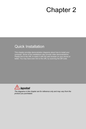 Page 45Chapter 2
Quick Installation
This chapter provides demonstration diagrams about how to install your 
computer. Some of the installations also provide video demonstrations. 
Please link to the URL to watch it with the web browser on your phone or\
 
tablet. You may have even link to the URL by scanning the QR code. 
 Important
The diagrams in this chapter are for reference only and may vary from th\
e product you purchased. 