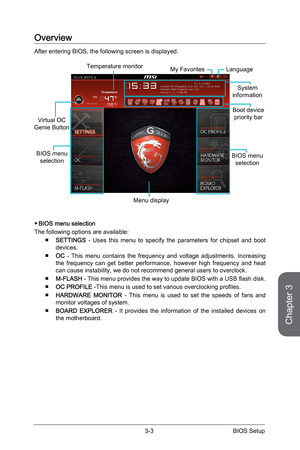 Page 613-2
BIOS Setup3-3 BIOS Setup
Overview
After entering BIOS, the following screen is displayed.
BIOS menu 
selection
Temperature monitor
System
information
Boot device  priority bar
Menu display
BIOS menu  selection
Language
Virtual OC 
Genie Button
My Favorites 
 ▶BIOS menu selection
The following options are available:  
■
SETTINGS  - Uses this menu to specify the parameters for chipset and boot 
devices.
 
■
OC - This menu contains the frequency and voltage adjustments. Increasing \
the frequency can...