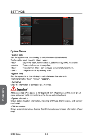 Page 663-8
BIOS Setup3-9 BIOS Setup
SETTINGS
System Status
 ▶System Date
Sets the system date. Use tab key to switch between date elements.
The format is    .
  Day of the week, from Sun to Sat, determined by BIOS. Read-only.
  The month from Jan. through Dec. 
  The date from 1 to 31 can be keyed by numeric function keys.
  The year can be adjusted by users. 
 
▶System Time
Sets the system time. Use tab key to switch between time elements. 
The time format is   . 
 
▶SATA Port
Show the information of connected...