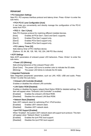 Page 673-8
BIOS Setup3-9 BIOS Setup
Advanced
 ▶PCI Subsystem Settings
Sets PCI, PCI express interface protocol and latency timer. Press  to enter the 
sub-menu. 
 
▶PCH PCI-E Lane Configuration [Auto]
It  can  help  you  conveniently  and  directly  manage  the  configuration  of  the  PCI-E 
lanes from PCH.  
 
▶PEG X - Gen X [Auto]
Sets PCI Express protocol for matching different installed devices. 
[Auto]  Enables all PCIe Gen1, Gen2 and Gen3. supports.
[Gen1]  Enables PCIe Gen1 support only.
[Gen2]  Enables...