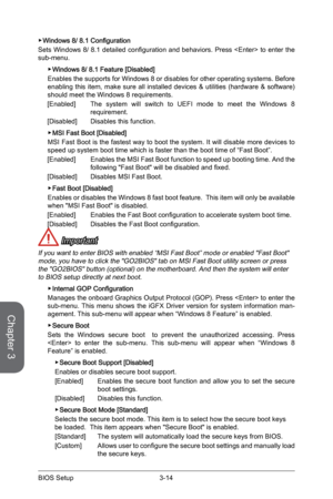 Page 723-14
BIOS Setup3-15 BIOS Setup
 ▶Windows 8/ 8.1 Configuration
Sets Windows 8/ 8.1 detailed configuration and behaviors. Press  to enter the 
sub-menu. 
 
▶Windows 8/ 8.1 Feature [Disabled]
Enables the supports for Windows 8 or disables for other operating systems. Before 
enabling this item, make sure all installed devices & utilities (hardware & software) 
should meet the Windows 8 requirements.
[Enabled]   The system will switch to UEFI mode to meet the Windows 8 
requirement.
[Disabled]   Disables...