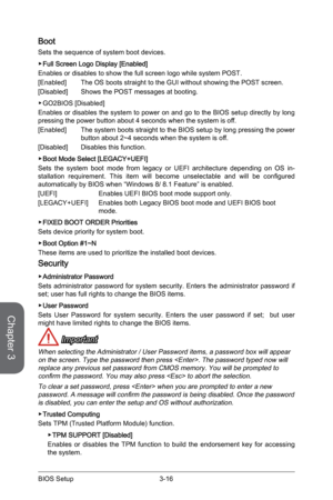 Page 743-16
BIOS Setup3-17 BIOS Setup
Boot
Sets the sequence of system boot devices.
 
▶Full Screen Logo Display [Enabled]
Enables or disables to show the full screen logo while system POST.
[Enabled]  The OS boots straight to the GUI without showing the POST screen.
[Disabled]  Shows the POST messages at booting.
 
▶GO2BIOS [Disabled] 
Enables or disables the system to power on and go to the BIOS setup directly by long pressing the power button about 4 seconds when the system is off. 
[Enabled]  The system...