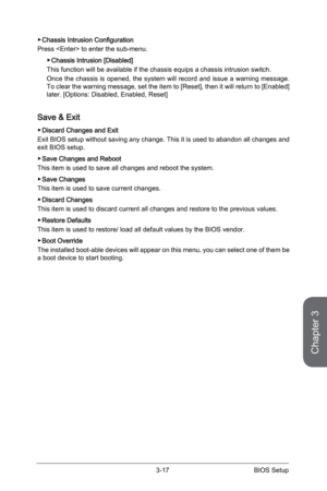 Page 753-16
BIOS Setup3-17 BIOS Setup
 
▶Chassis Intrusion Configuration
Press  to enter the sub-menu. 
 
▶Chassis Intrusion [Disabled]
This function will be available if the chassis equips a chassis intrusio\
n switch.
Once the chassis is opened, the system will record and issue a warning message. 
To clear the warning message, set the item to [Reset], then it will return to [Enabled] 
later. [Options: Disabled, Enabled, Reset]
Save & Exit
 ▶Discard Changes and Exit
Exit BIOS setup without saving any change....