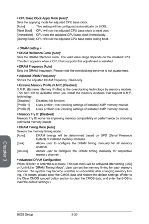 Page 783-20
BIOS Setup3-21 BIOS Setup
 ▶CPU Base Clock Apply Mode [Auto]* 
Sets the applying mode for adjusted CPU base clock. 
[Auto]  This setting will be configured automatically by BIOS.
[Next Boot]   CPU will run the adjusted CPU base clock at next boot. 
[Immediate]   CPU runs the adjusted CPU base clock immediately.
[During Boot]  CPU will run the adjusted CPU base clock during boot. 
< DRAM Setting >
 ▶DRAM Reference Clock [Auto]*
Sets the DRAM reference clock. The valid value range depends on the inst\...