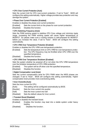 Page 803-22
BIOS Setup3-23 BIOS Setup
 ▶CPU Over Current Protection [Auto]
Sets the current limit for CPU over-current protection. If set to "Auto"\
,  BIOS will 
configure this setting automatically. Higher voltage provides less protection and may 
damage the system.
 
▶Phase Over Current Protection [Enabled]
Enables or disables the phase over-current protection.
[Enabled]  Sets the current limit on the phase for over-current protection. 
[Disabled]  Disables this function.
 
▶CPU Switching Frequency...