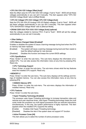 Page 823-24
BIOS Setup3-25 BIOS Setup
 ▶CPU SA/ IOA/ IOD Voltage Offset [Auto]*
Sets the offset value for CPU SA/ IOA/ IOD voltage. If set to "Auto",  BIOS will set these 
voltages automatically or you can set it manually. This item appears when "CPU SA/
IOA/IOD Voltage Mode" sets to [Offset Mode].
 
▶CPU SA Voltage/ CPU IOA Voltage/ CPU IOD Voltage [Auto] 
Sets the CPU SA/ IOA (IO Analog)/ IOD (IO Digital) voltages. If set to "Auto",  BIOS will 
set these voltages automatically or you...