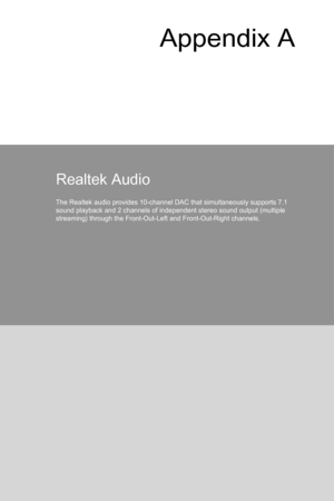 Page 89Appendix A
Realtek Audio
The Realtek audio provides 10-channel DAC that simultaneously supports 7\
.1 
sound playback and 2 channels of independent stereo sound output (multi\
ple 
streaming) through the Front-Out-Left and Front-Out-Right channels.  