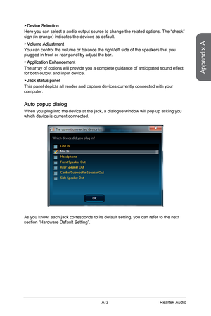 Page 91A-3
 ▶Device Selection
Here you can select a audio output source to change the related options.\
 The “check” 
sign (in orange) indicates the devices as default.
 
▶Volume Adjustment
You can control the volume or balance the right/left side of the speaker\
s that you 
plugged in front or rear panel by adjust the bar.
 
▶Application Enhancement
The array of options will provide you a complete guidance of anticipated sound effect 
for both output and input device.
 
▶Jack status panel
This panel depicts...