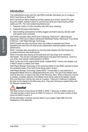 Page 96B-2
Introduction
The motherboard comes with the Intel RAID controller that allows you to configure 
SATA hard drives as RAID sets.
SATA hard drives deliver blistering transfer speeds up to 6 Gb/s. Serial\
 ATA uses 
long, thin cables, making it easier to connect your drive and improving the airflow 
inside your PC. The most outstanding features are:
1. Supports 3 Gb/s or 6 Gb/s transfers with CRC error checking.
2.  Supports Hot-plug-n-play feature.
3.  Data handling optimizations including tagged...