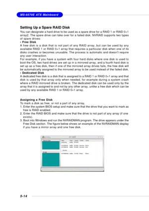 Page 1025-14
MS-6570E ATX Mainboard
Setting Up a Spare RAID Disk
You can designate a hard drive to be used as a spare drive for a RAID 1 or RAID 0+1
array2. The spare drive can take over for a failed disk. NVRAID supports two types
of spare drives:
• Free Disk
A free disk is a disk that is not part of any RAID array, but can be used by any
available RAID 1 or RAID 0+1 array that requires a particular disk when one of its
disks crashes or becomes unusable. The process is automatic and doesn’t require
any user...