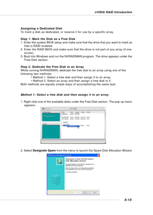 Page 1035-15
nVIDIA RAID Introduction
Assigning a Dedicated Disk
To mark a disk as dedicated, or reserve it for use by a specific array,
Step 1: Mark the Disk as a Free Disk
1. Enter the system BIOS setup and make sure that the drive that you want to mark as
free is RAID enabled.
2. Enter the RAID BIOS and make sure that the drive is not part of any array (if one
exists).
3. Boot into Windows and run the NVRAIDMAN program. The drive appears under the
Free Disk section.
Step 2: Dedicate the Free Disk to an Array...