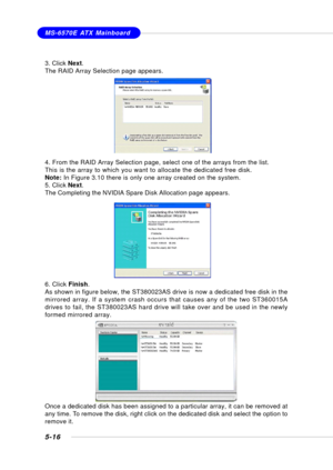 Page 1045-16
MS-6570E ATX Mainboard
3. Click Next.
The RAID Array Selection page appears.
4. From the RAID Array Selection page, select one of the arrays from the list.
This is the array to which you want to allocate the dedicated free disk.
Note: In Figure 3.10 there is only one array created on the system.
5. Click Next.
The Completing the NVIDIA Spare Disk Allocation page appears.
6. Click Finish.
As shown in figure below, the ST380023AS drive is now a dedicated free disk in the
mirrored array. If a system...
