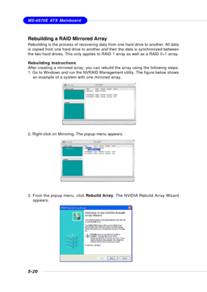 Page 1085-20
MS-6570E ATX Mainboard
Rebuilding a RAID Mirrored Array
Rebuilding is the process of recovering data from one hard drive to another. All data
is copied from one hard drive to another and then the data is synchronized between
the two hard drives. This only applies to RAID 1 array as well as a RAID 0+1 array.
Rebuilding Instructions
After creating a mirrored array, you can rebuild the array using the following steps:
1. Go to Windows and run the NVRAID Management utility. The figure below shows
an...