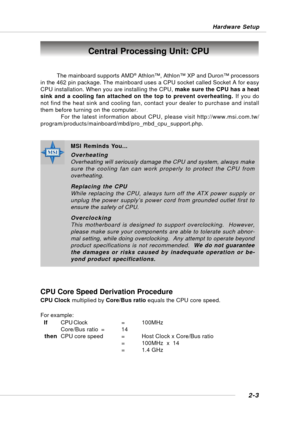 Page 182-3
Hardware Setup
Central Processing Unit: CPU
MSI Reminds You...
Overheating
Overheating will seriously damage the CPU and system, always make
sure the cooling fan can work properly to protect the CPU from
overheating.
Replacing the CPU
While replacing the CPU, always turn off the ATX power supply or
unplug the power supply’s power cord from grounded outlet first to
ensure the safety of CPU.
Overclocking
This motherboard is designed to support overclocking.  However,
please make sure your components...