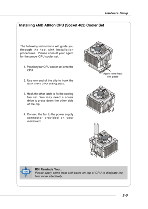 Page 202-5
Hardware Setup
The following instructions will guide you
through the heat sink installation
procedures.  Please consult your agent
for the proper CPU cooler set.
1. Position your CPU cooler set onto the
CPU.
2. Use one end of the clip to hook the
latch of the CPU sliding plate.
3. Hook the other latch to fix the cooling
fan set. You may need a screw
drive to press down the other side
of the clip.
4. Connect the fan to the power supply
connector provided on your
mainboard.
Installing AMD Athlon CPU...