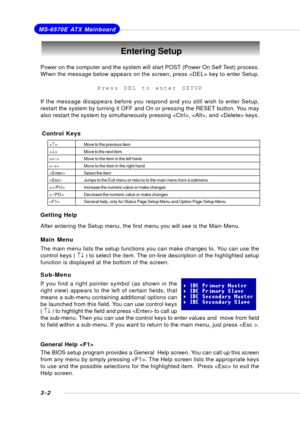 Page 413-2
MS-6570E ATX Mainboard
Entering Setup
Power on the computer and the system will start POST (Power On Self Test) process.
When the message below appears on the screen, press  key to enter Setup.
Press DEL to enter SETUP
If the message disappears before you respond and you still wish to enter Setup,
restart the system by turning it OFF and On or pressing the RESET button. You may
also restart the system by simultaneously pressing , , and  keys.
Control Keys
Getting Help
After entering the Setup menu,...